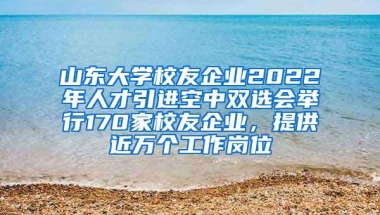 山东大学校友企业2022年人才引进空中双选会举行170家校友企业，提供近万个工作岗位