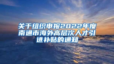 关于组织申报2022年度南通市海外高层次人才引进补贴的通知