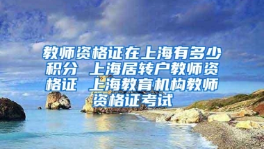 教师资格证在上海有多少积分 上海居转户教师资格证 上海教育机构教师资格证考试