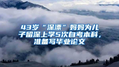 43岁“深漂”妈妈为儿子留深上学5次自考本科，准备写毕业论文