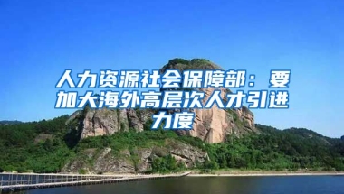 人力资源社会保障部：要加大海外高层次人才引进力度