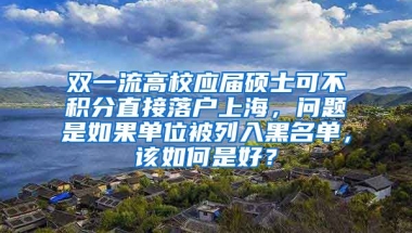 双一流高校应届硕士可不积分直接落户上海，问题是如果单位被列入黑名单，该如何是好？