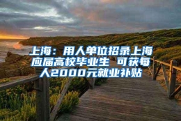 上海：用人单位招录上海应届高校毕业生 可获每人2000元就业补贴