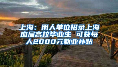 上海：用人单位招录上海应届高校毕业生 可获每人2000元就业补贴