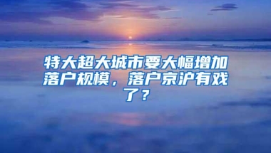 特大超大城市要大幅增加落户规模，落户京沪有戏了？