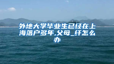 外地大学毕业生已经在上海落户多年,父母_纤怎么办