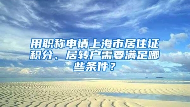 用职称申请上海市居住证积分、居转户需要满足哪些条件？