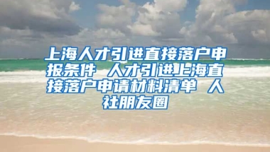 上海人才引进直接落户申报条件 人才引进上海直接落户申请材料清单 人社朋友圈