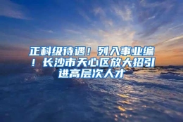 正科级待遇！列入事业编！长沙市天心区放大招引进高层次人才