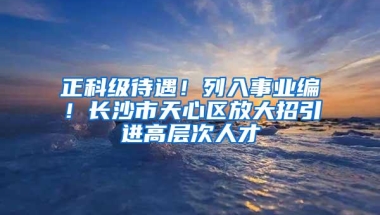 正科级待遇！列入事业编！长沙市天心区放大招引进高层次人才