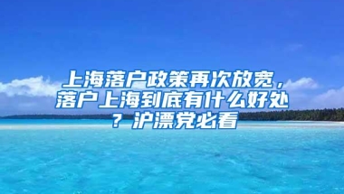 上海落户政策再次放宽，落户上海到底有什么好处？沪漂党必看