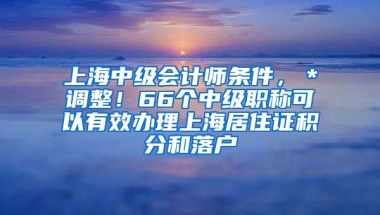 上海中级会计师条件，＊调整！66个中级职称可以有效办理上海居住证积分和落户