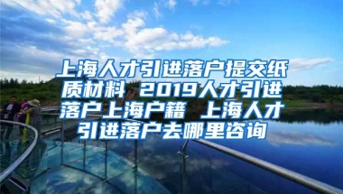 上海人才引进落户提交纸质材料 2019人才引进落户上海户籍 上海人才引进落户去哪里咨询