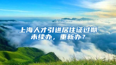 上海人才引进居住证过期未续办，重新办？