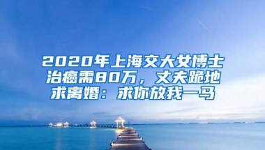 2020年上海交大女博士治癌需80万，丈夫跪地求离婚：求你放我一马