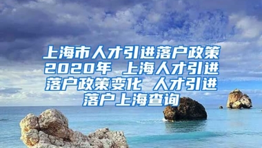 上海市人才引进落户政策2020年 上海人才引进落户政策变化 人才引进落户上海查询