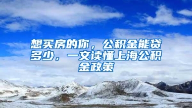 想买房的你，公积金能贷多少，一文读懂上海公积金政策