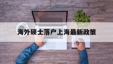 海外硕士落户上海最新政策(海外研究生毕业落户上海的政策)