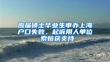 应届硕士毕业生申办上海户口失败，起诉用人单位 索赔获支持