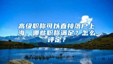 高级职称可以直接落户上海，哪些职称满足？怎么评定？