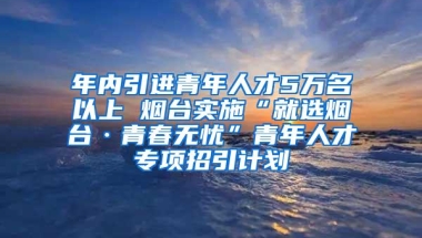 年内引进青年人才5万名以上 烟台实施“就选烟台·青春无忧”青年人才专项招引计划