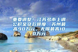 重要调整！江苏多市上调公积金贷款额度：苏州最高90万元，无锡最高100万元