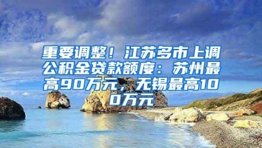 重要调整！江苏多市上调公积金贷款额度：苏州最高90万元，无锡最高100万元