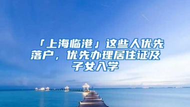 「上海临港」这些人优先落户，优先办理居住证及子女入学