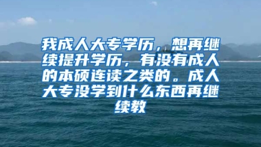 我成人大专学历，想再继续提升学历，有没有成人的本硕连读之类的。成人大专没学到什么东西再继续教