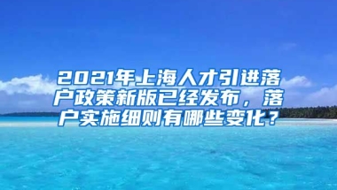 2021年上海人才引进落户政策新版已经发布，落户实施细则有哪些变化？