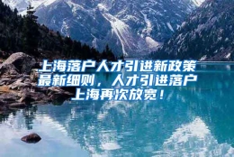 上海落户人才引进新政策最新细则，人才引进落户上海再次放宽！