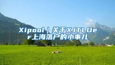 Xipool｜关于XJTLUer上海落户的小事儿