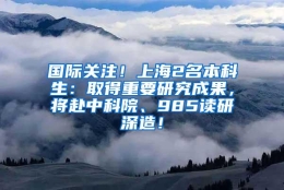 国际关注！上海2名本科生：取得重要研究成果，将赴中科院、985读研深造！