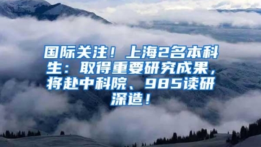 国际关注！上海2名本科生：取得重要研究成果，将赴中科院、985读研深造！