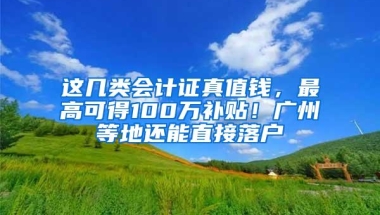 这几类会计证真值钱，最高可得100万补贴！广州等地还能直接落户