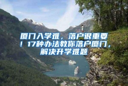 厦门入学难，落户很重要！17种办法教你落户厦门，解决升学难题