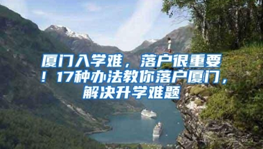 厦门入学难，落户很重要！17种办法教你落户厦门，解决升学难题