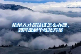 杭州人才居住证怎么办理，如何定制个性化方案