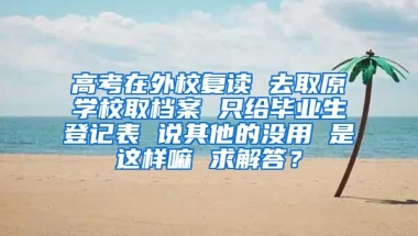 高考在外校复读 去取原学校取档案 只给毕业生登记表 说其他的没用 是这样嘛 求解答？