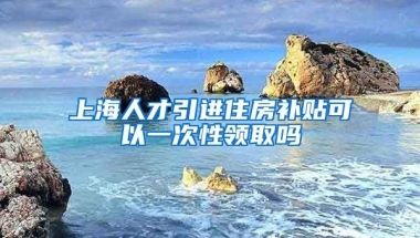 上海人才引进住房补贴可以一次性领取吗