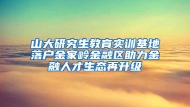 山大研究生教育实训基地落户金家岭金融区助力金融人才生态再升级