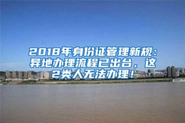 2018年身份证管理新规：异地办理流程已出台，这2类人无法办理！