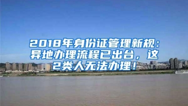 2018年身份证管理新规：异地办理流程已出台，这2类人无法办理！