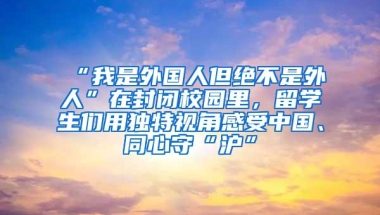 “我是外国人但绝不是外人”在封闭校园里，留学生们用独特视角感受中国、同心守“沪”