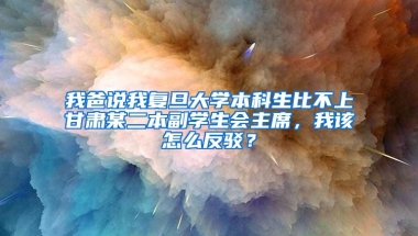 我爸说我复旦大学本科生比不上甘肃某二本副学生会主席，我该怎么反驳？