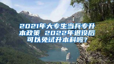 2021年大专生当兵专升本政策 2022年退役后可以免试升本科吗？