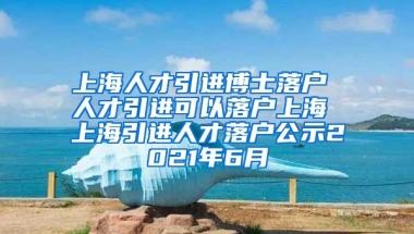 上海人才引进博士落户 人才引进可以落户上海 上海引进人才落户公示2021年6月