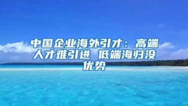 中国企业海外引才：高端人才难引进 低端海归没优势