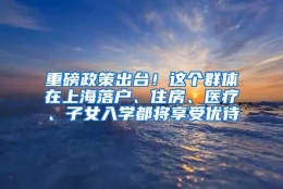 重磅政策出台！这个群体在上海落户、住房、医疗、子女入学都将享受优待