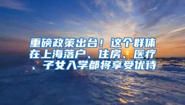 重磅政策出台！这个群体在上海落户、住房、医疗、子女入学都将享受优待